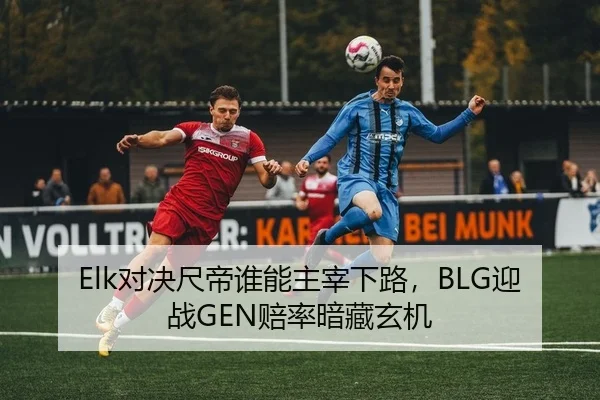 Elk对决尺帝谁能主宰下路，BLG迎战GEN赔率暗藏玄机