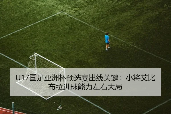 U17国足亚洲杯预选赛出线关键：小将艾比布拉进球能力左右大局