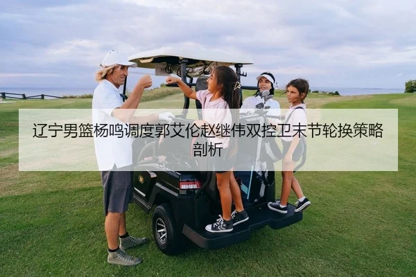 辽宁男篮杨鸣调度郭艾伦赵继伟双控卫末节轮换策略剖析